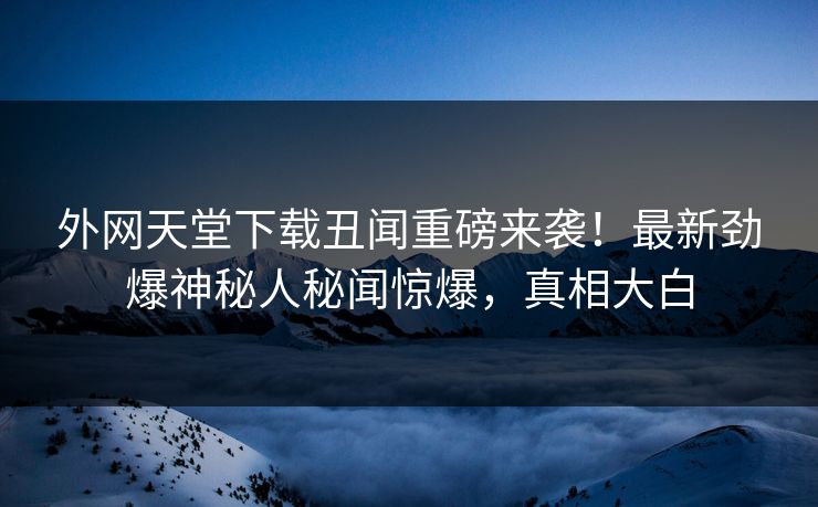 外网天堂下载丑闻重磅来袭！最新劲爆神秘人秘闻惊爆，真相大白