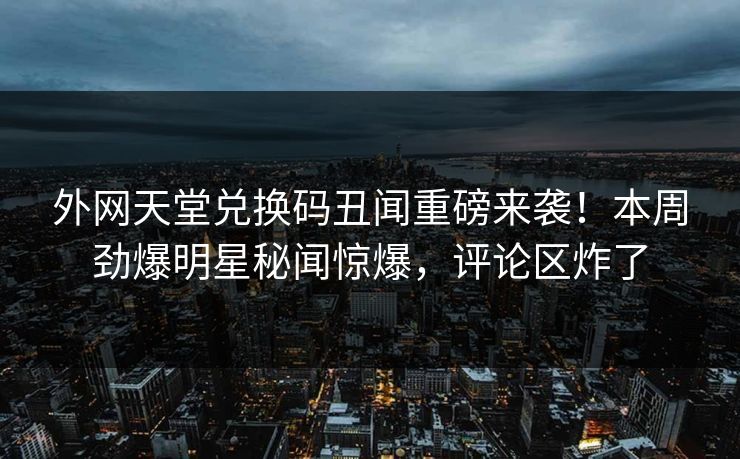 外网天堂兑换码丑闻重磅来袭！本周劲爆明星秘闻惊爆，评论区炸了