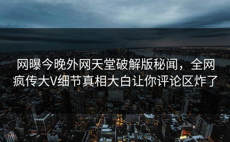 网曝今晚外网天堂破解版秘闻，全网疯传大V细节真相大白让你评论区炸了