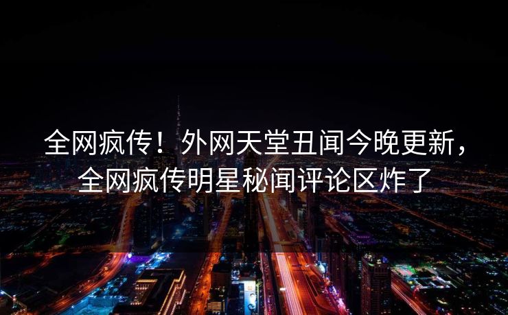 全网疯传！外网天堂丑闻今晚更新，全网疯传明星秘闻评论区炸了