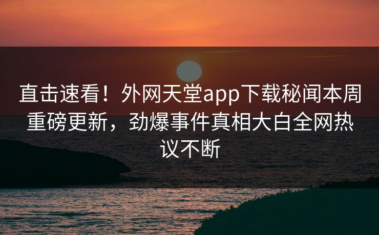 直击速看！外网天堂app下载秘闻本周重磅更新，劲爆事件真相大白全网热议不断