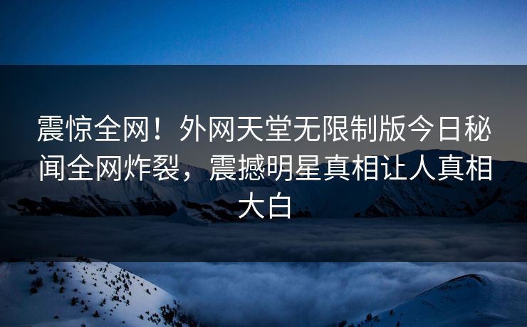 震惊全网！外网天堂无限制版今日秘闻全网炸裂，震撼明星真相让人真相大白