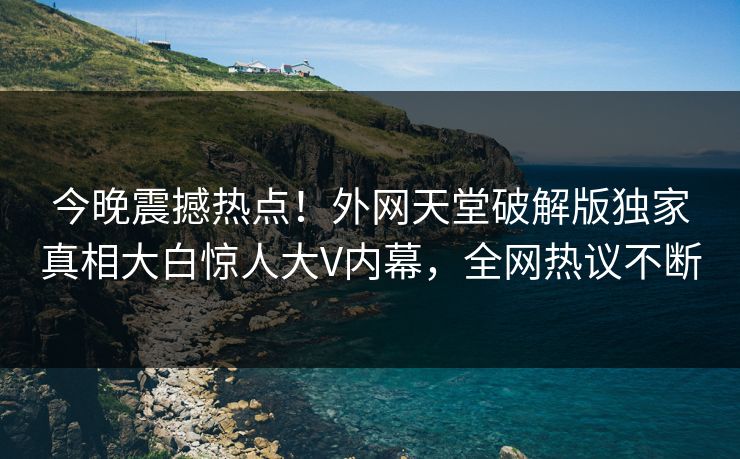 今晚震撼热点！外网天堂破解版独家真相大白惊人大V内幕，全网热议不断