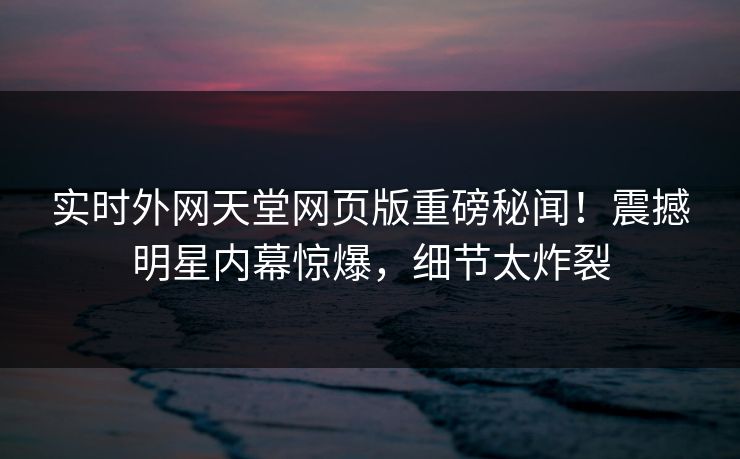实时外网天堂网页版重磅秘闻！震撼明星内幕惊爆，细节太炸裂
