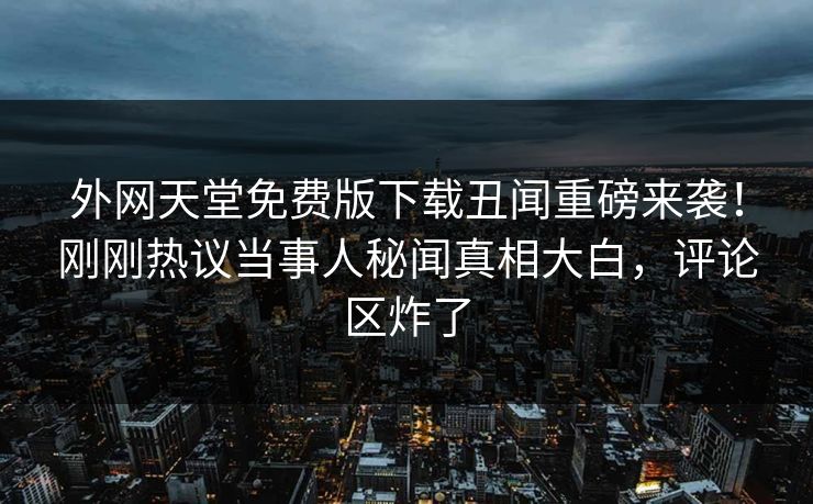 外网天堂免费版下载丑闻重磅来袭！刚刚热议当事人秘闻真相大白，评论区炸了