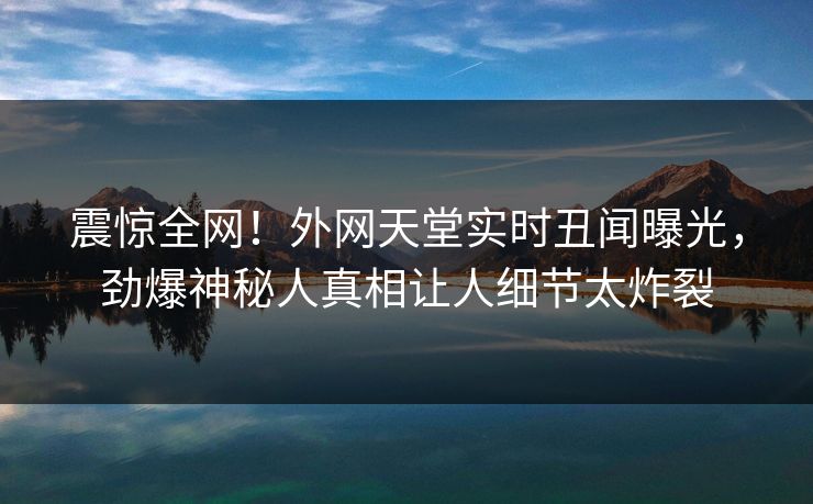 震惊全网！外网天堂实时丑闻曝光，劲爆神秘人真相让人细节太炸裂