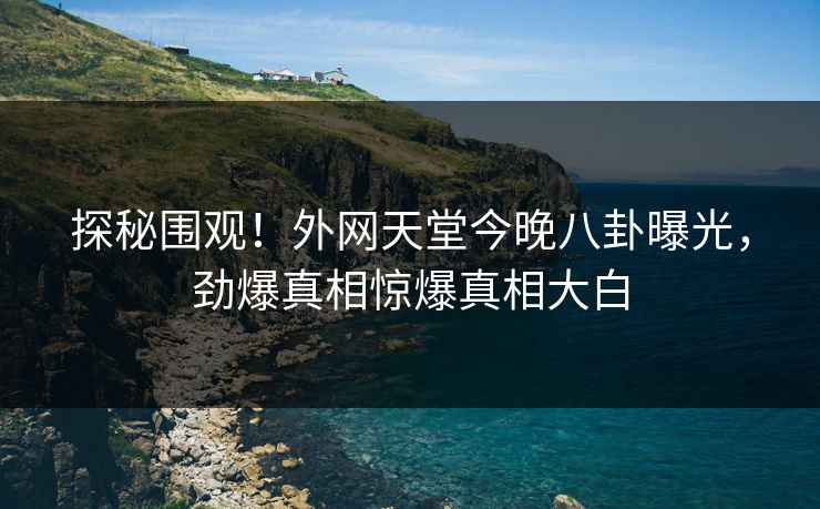 探秘围观！外网天堂今晚八卦曝光，劲爆真相惊爆真相大白
