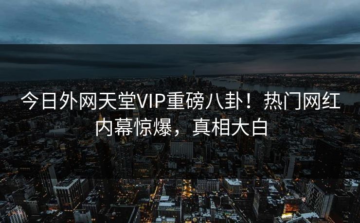 今日外网天堂VIP重磅八卦！热门网红内幕惊爆，真相大白