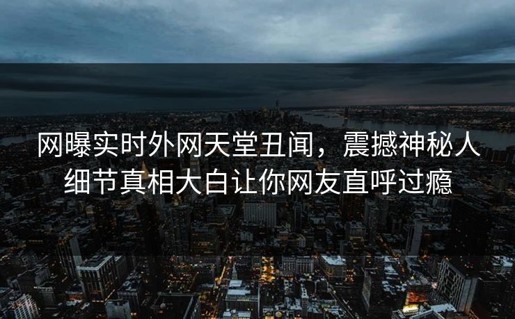 网曝实时外网天堂丑闻，震撼神秘人细节真相大白让你网友直呼过瘾