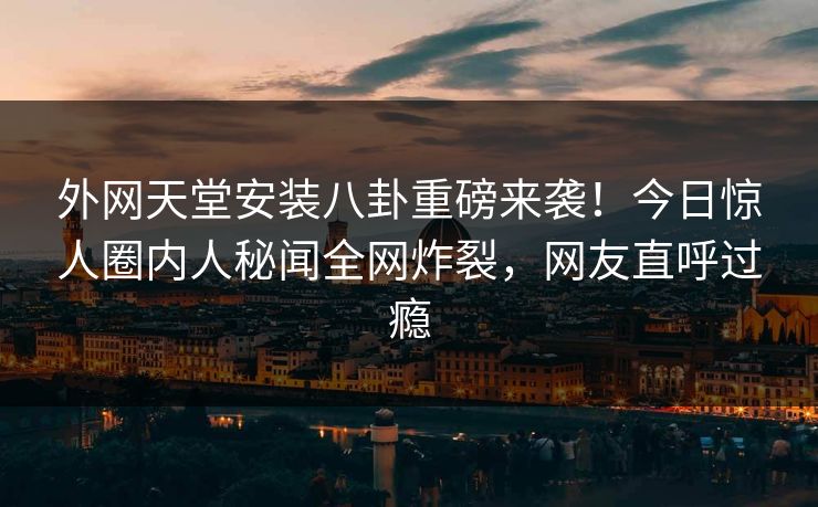 外网天堂安装八卦重磅来袭！今日惊人圈内人秘闻全网炸裂，网友直呼过瘾
