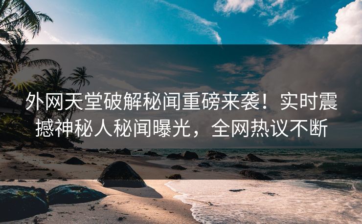 外网天堂破解秘闻重磅来袭！实时震撼神秘人秘闻曝光，全网热议不断