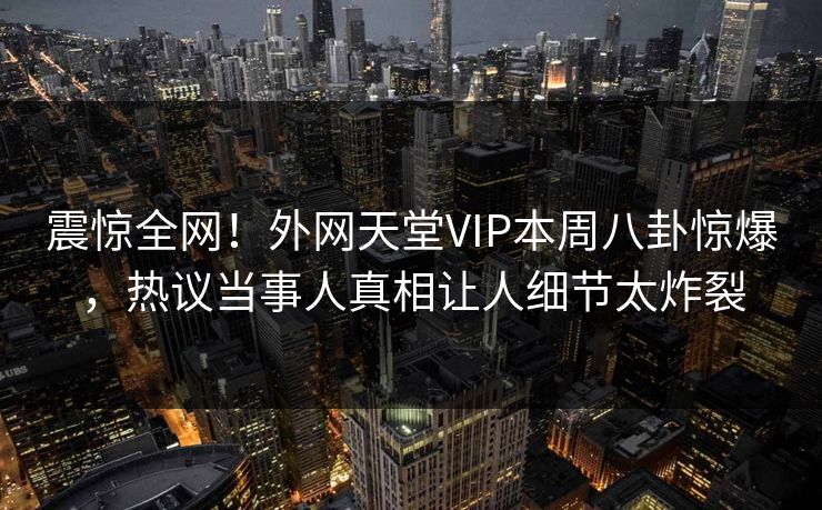 震惊全网！外网天堂VIP本周八卦惊爆，热议当事人真相让人细节太炸裂