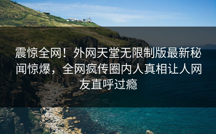 震惊全网！外网天堂无限制版最新秘闻惊爆，全网疯传圈内人真相让人网友直呼过瘾