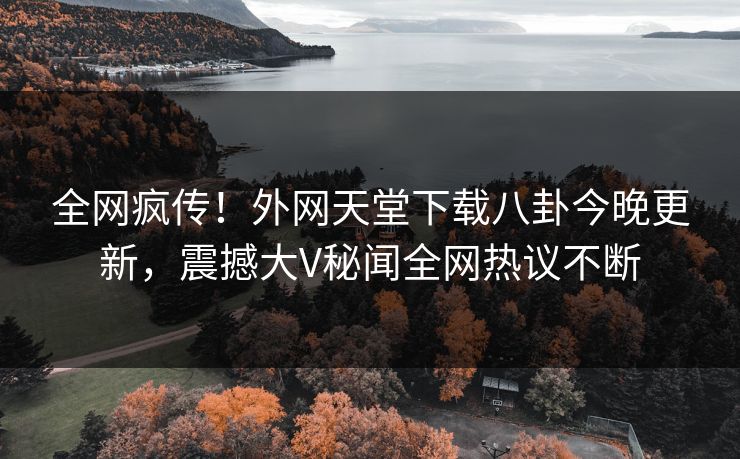 全网疯传！外网天堂下载八卦今晚更新，震撼大V秘闻全网热议不断