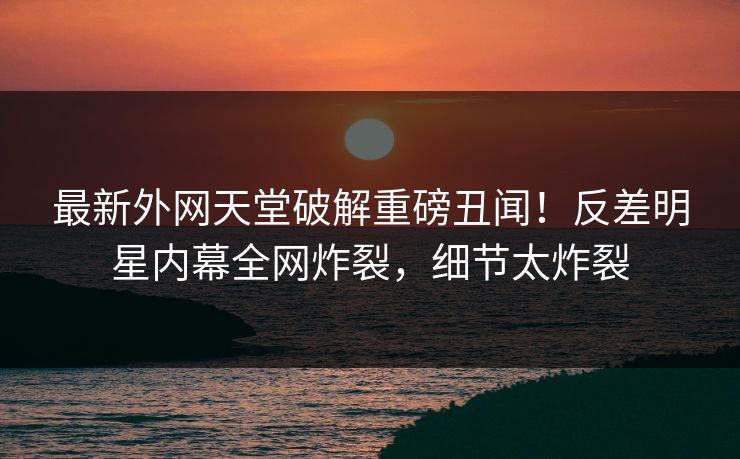最新外网天堂破解重磅丑闻！反差明星内幕全网炸裂，细节太炸裂