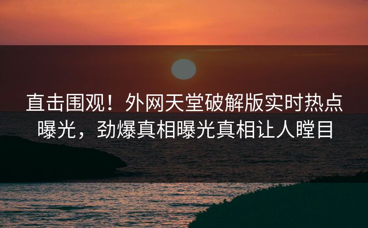直击围观！外网天堂破解版实时热点曝光，劲爆真相曝光真相让人瞠目
