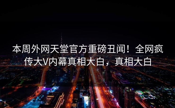 本周外网天堂官方重磅丑闻！全网疯传大V内幕真相大白，真相大白