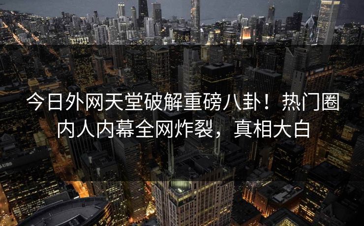 今日外网天堂破解重磅八卦！热门圈内人内幕全网炸裂，真相大白