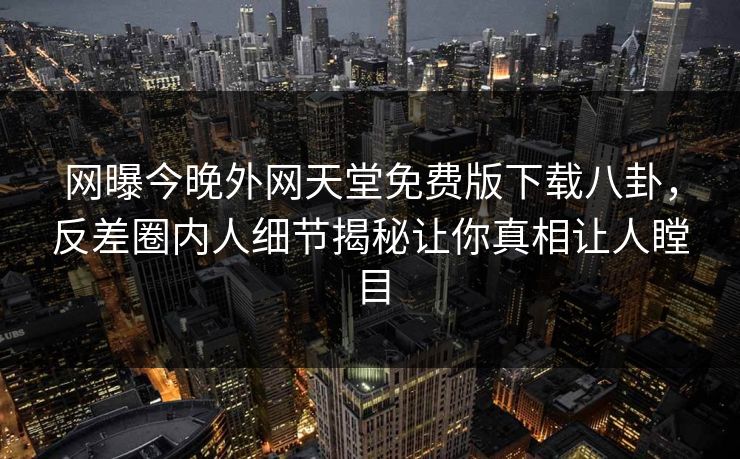 网曝今晚外网天堂免费版下载八卦，反差圈内人细节揭秘让你真相让人瞠目