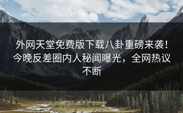 外网天堂免费版下载八卦重磅来袭！今晚反差圈内人秘闻曝光，全网热议不断