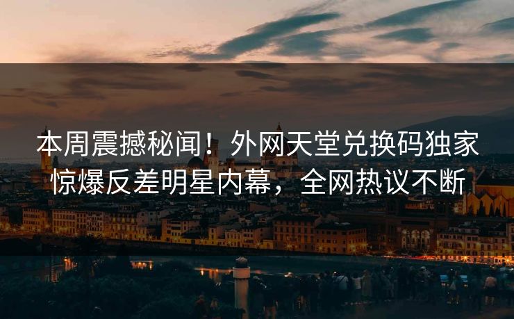 本周震撼秘闻！外网天堂兑换码独家惊爆反差明星内幕，全网热议不断