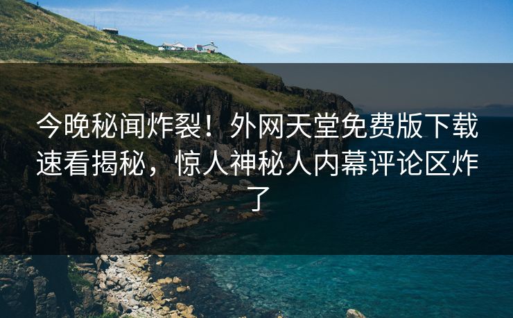 今晚秘闻炸裂！外网天堂免费版下载速看揭秘，惊人神秘人内幕评论区炸了