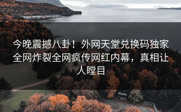 今晚震撼八卦！外网天堂兑换码独家全网炸裂全网疯传网红内幕，真相让人瞠目