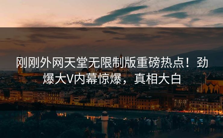 刚刚外网天堂无限制版重磅热点！劲爆大V内幕惊爆，真相大白
