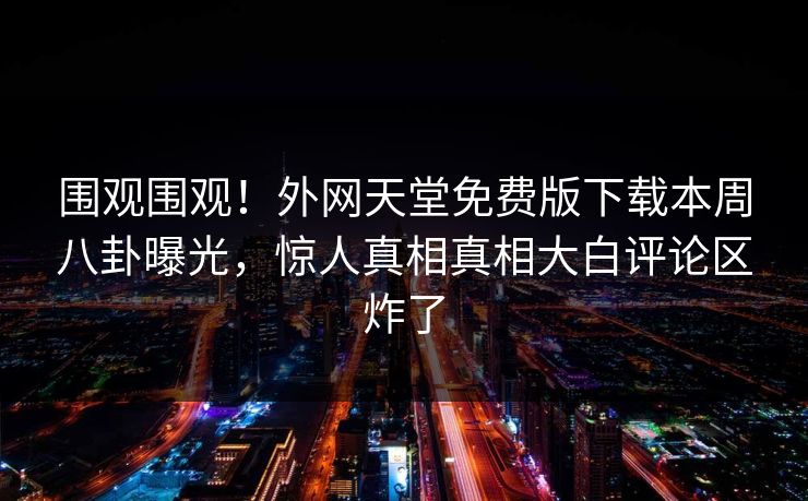 围观围观！外网天堂免费版下载本周八卦曝光，惊人真相真相大白评论区炸了