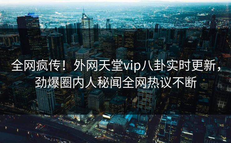 全网疯传！外网天堂vip八卦实时更新，劲爆圈内人秘闻全网热议不断