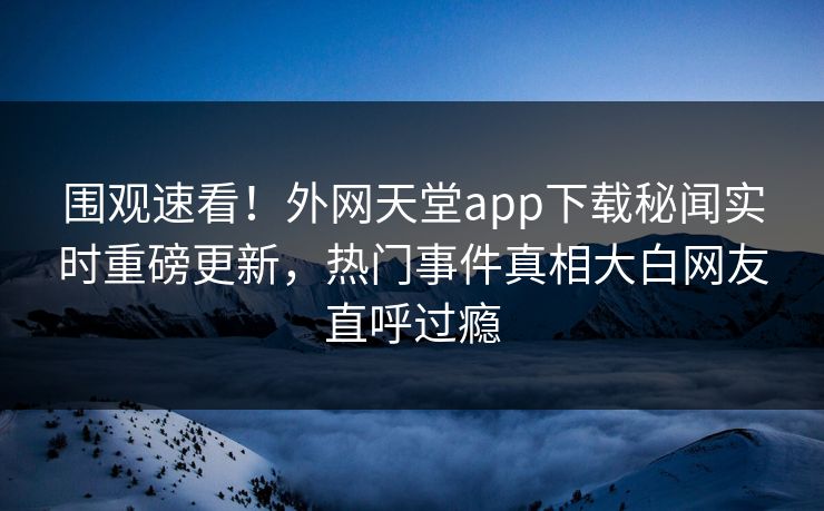 围观速看！外网天堂app下载秘闻实时重磅更新，热门事件真相大白网友直呼过瘾