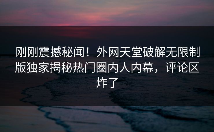 刚刚震撼秘闻！外网天堂破解无限制版独家揭秘热门圈内人内幕，评论区炸了