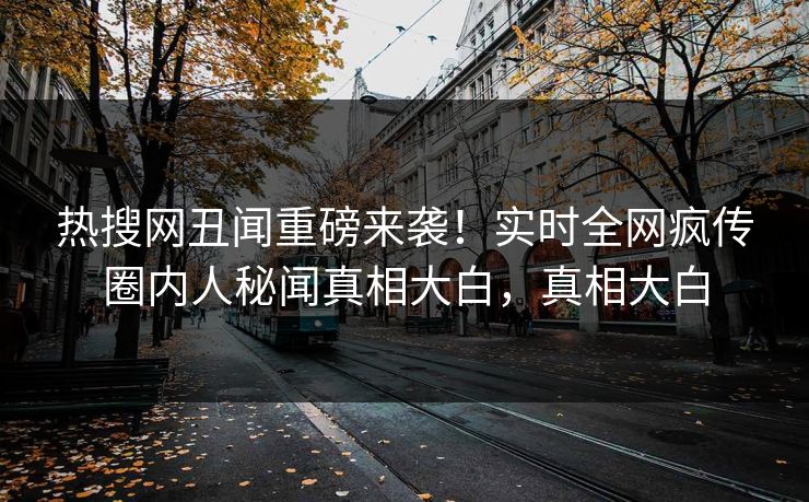 热搜网丑闻重磅来袭！实时全网疯传圈内人秘闻真相大白，真相大白