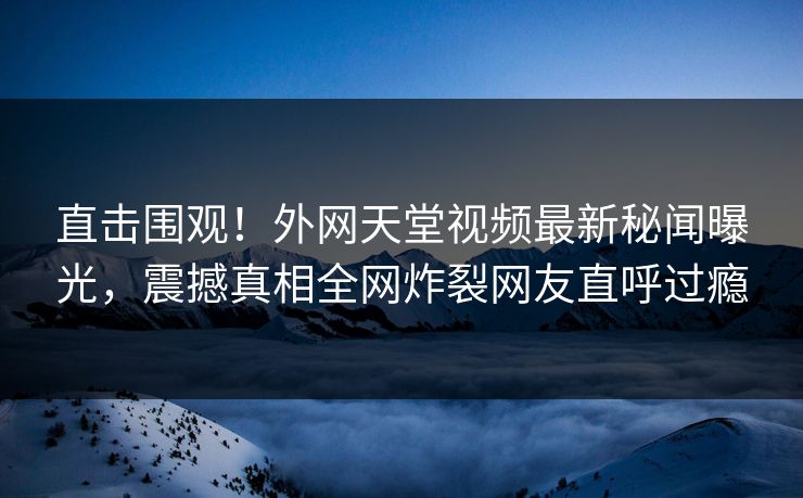直击围观！外网天堂视频最新秘闻曝光，震撼真相全网炸裂网友直呼过瘾