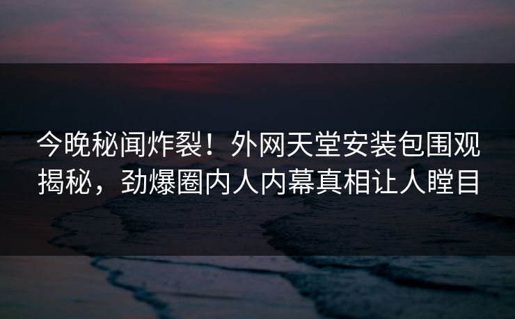 今晚秘闻炸裂！外网天堂安装包围观揭秘，劲爆圈内人内幕真相让人瞠目