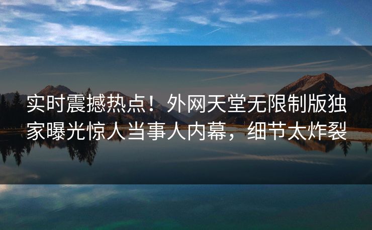 实时震撼热点！外网天堂无限制版独家曝光惊人当事人内幕，细节太炸裂