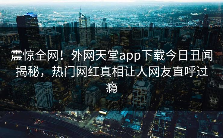 震惊全网！外网天堂app下载今日丑闻揭秘，热门网红真相让人网友直呼过瘾