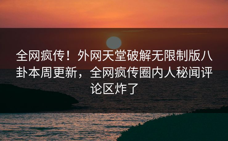 全网疯传！外网天堂破解无限制版八卦本周更新，全网疯传圈内人秘闻评论区炸了