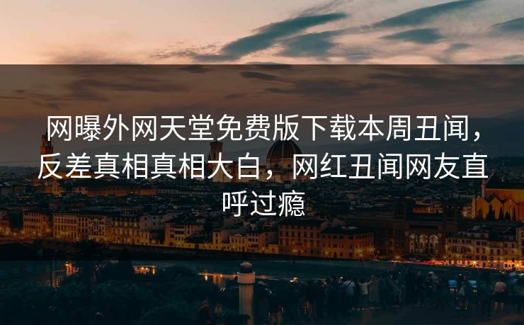 网曝外网天堂免费版下载本周丑闻，反差真相真相大白，网红丑闻网友直呼过瘾