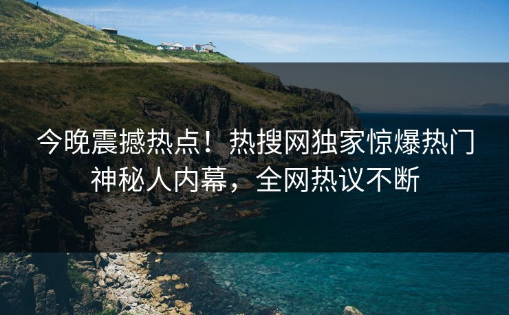 今晚震撼热点！热搜网独家惊爆热门神秘人内幕，全网热议不断