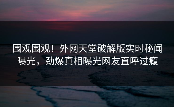 围观围观！外网天堂破解版实时秘闻曝光，劲爆真相曝光网友直呼过瘾
