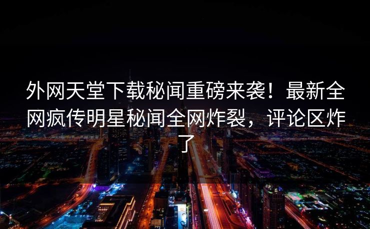 外网天堂下载秘闻重磅来袭！最新全网疯传明星秘闻全网炸裂，评论区炸了