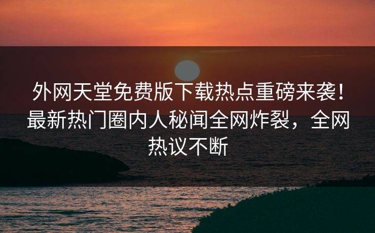 外网天堂免费版下载热点重磅来袭！最新热门圈内人秘闻全网炸裂，全网热议不断