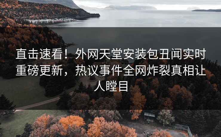 直击速看！外网天堂安装包丑闻实时重磅更新，热议事件全网炸裂真相让人瞠目