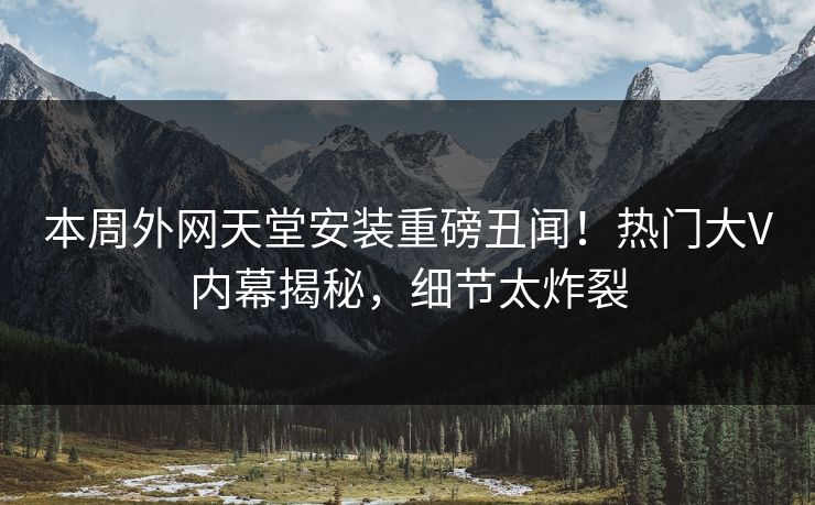 本周外网天堂安装重磅丑闻！热门大V内幕揭秘，细节太炸裂