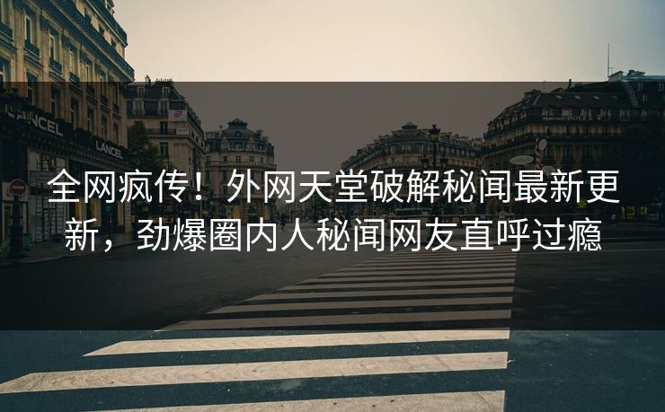 全网疯传！外网天堂破解秘闻最新更新，劲爆圈内人秘闻网友直呼过瘾