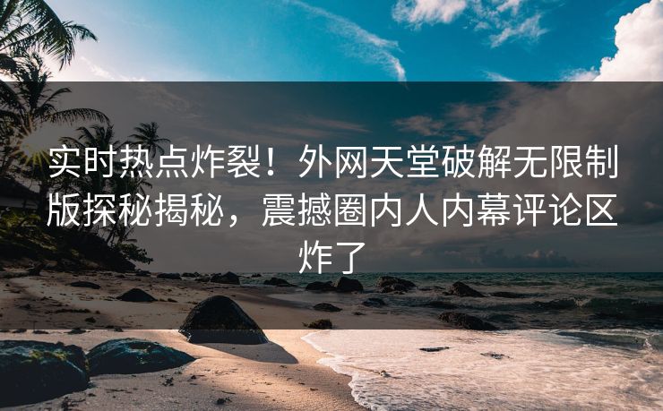 实时热点炸裂！外网天堂破解无限制版探秘揭秘，震撼圈内人内幕评论区炸了
