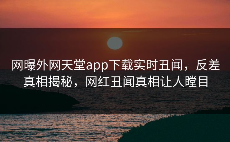 网曝外网天堂app下载实时丑闻，反差真相揭秘，网红丑闻真相让人瞠目