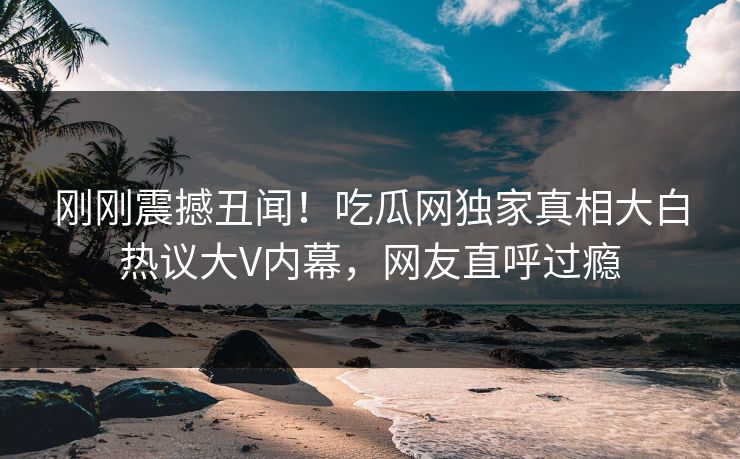 刚刚震撼丑闻！吃瓜网独家真相大白热议大V内幕，网友直呼过瘾