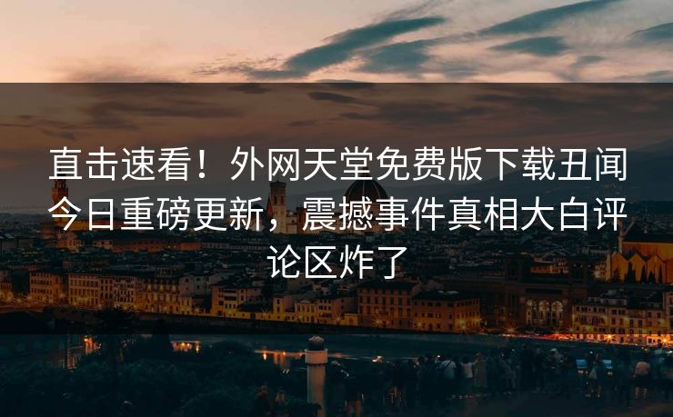 直击速看！外网天堂免费版下载丑闻今日重磅更新，震撼事件真相大白评论区炸了